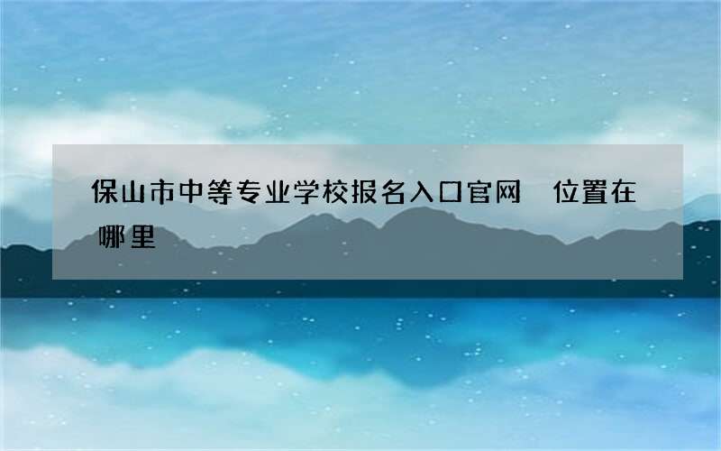 保山市中等专业学校报名入口官网 位置在哪里